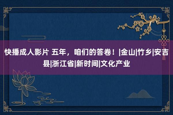 快播成人影片 五年，咱们的答卷！|金山|竹乡|安吉县|浙江省|新时间|文化产业