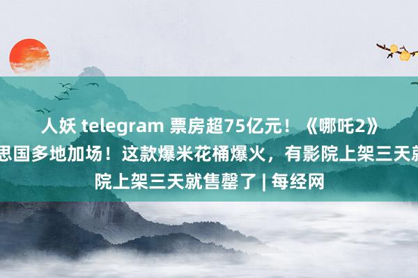 人妖 telegram 票房超75亿元！《哪吒2》火遍公共，好意思国多地加场！这款爆米花桶爆火，有影院上架三天就售罄了 | 每经网