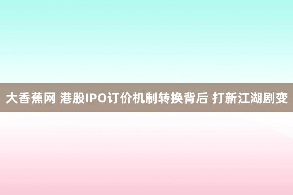 大香蕉网 港股IPO订价机制转换背后 打新江湖剧变