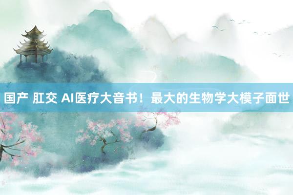 国产 肛交 AI医疗大音书！最大的生物学大模子面世