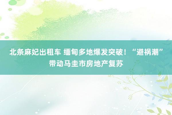 北条麻妃出租车 缅甸多地爆发突破！“避祸潮”带动马圭市房地产复苏