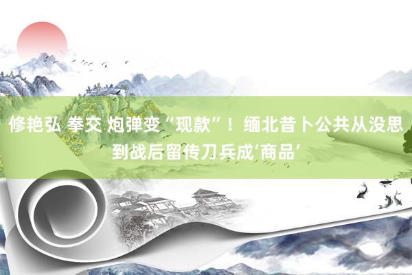 修艳弘 拳交 炮弹变“现款”！缅北昔卜公共从没思到战后留传刀兵成‘商品’