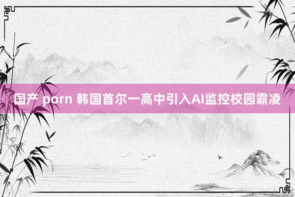 国产 porn 韩国首尔一高中引入AI监控校园霸凌