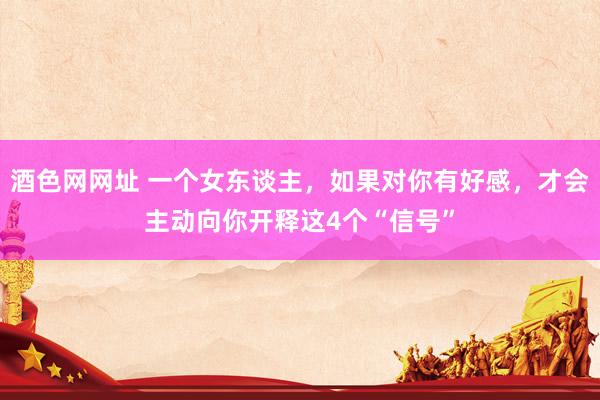 酒色网网址 一个女东谈主，如果对你有好感，才会主动向你开释这4个“信号”