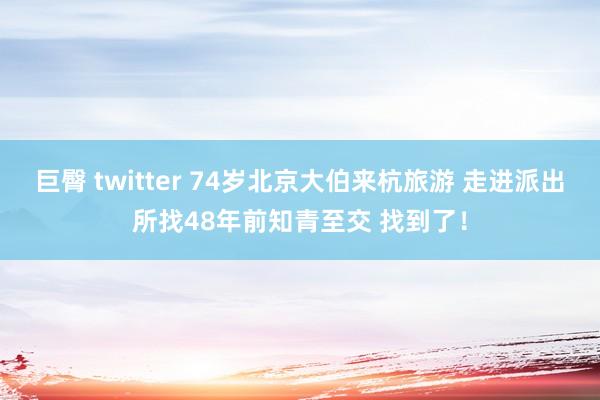 巨臀 twitter 74岁北京大伯来杭旅游 走进派出所找48年前知青至交 找到了！