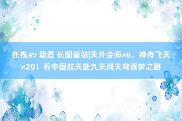在线av 动漫 长图壹站|天外会师×6,神舟飞天×20!看中国航天赴九天问天穹逐梦之路