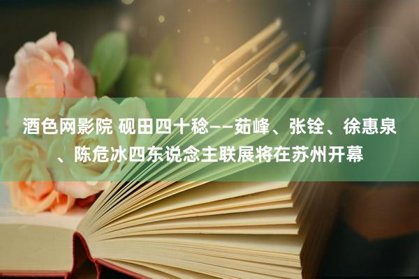 酒色网影院 砚田四十稔——茹峰、张铨、徐惠泉、陈危冰四东说念主联展将在苏州开幕