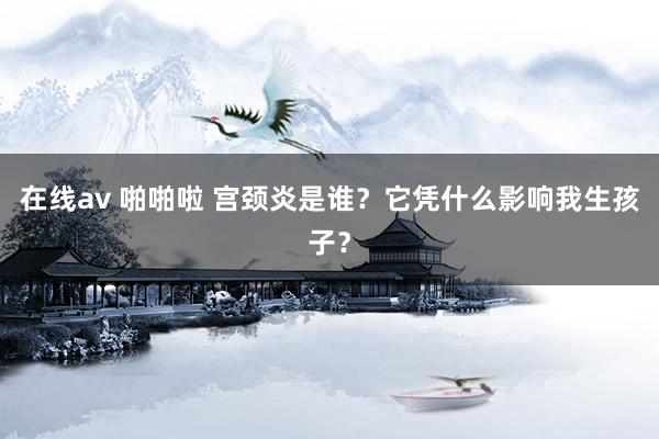 在线av 啪啪啦 宫颈炎是谁？它凭什么影响我生孩子？