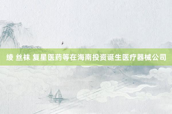 绫 丝袜 复星医药等在海南投资诞生医疗器械公司