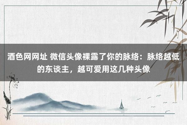 酒色网网址 微信头像裸露了你的脉络：脉络越低的东谈主，越可爱用这几种头像