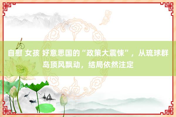 自慰 女孩 好意思国的“政策大震悚”，从琉球群岛顶风飘动，结局依然注定