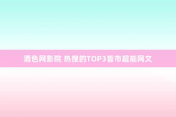 酒色网影院 热搜的TOP3皆市超能网文