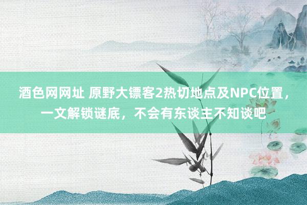 酒色网网址 原野大镖客2热切地点及NPC位置，一文解锁谜底，不会有东谈主不知谈吧