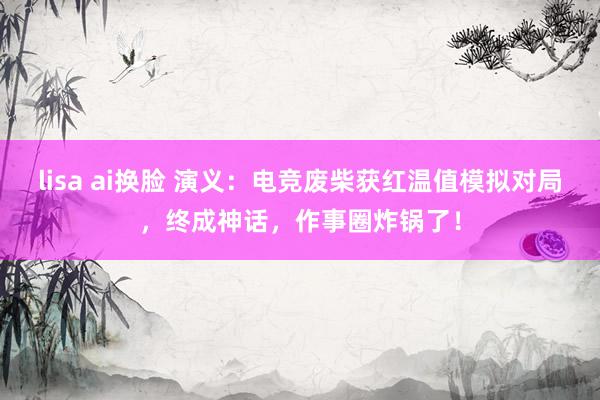 lisa ai换脸 演义：电竞废柴获红温值模拟对局，终成神话，作事圈炸锅了！