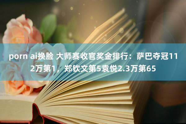 porn ai换脸 大师赛收官奖金排行：萨巴夺冠112万第1，郑钦文第5袁悦2.3万第65