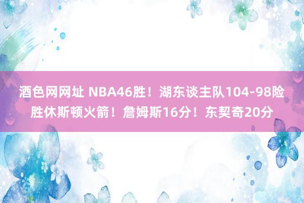 酒色网网址 NBA46胜！湖东谈主队104-98险胜休斯顿火箭！詹姆斯16分！东契奇20分