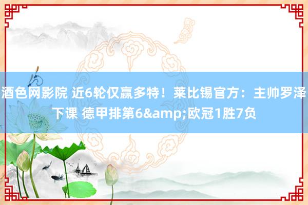 酒色网影院 近6轮仅赢多特！莱比锡官方：主帅罗泽下课 德甲排第6&欧冠1胜7负