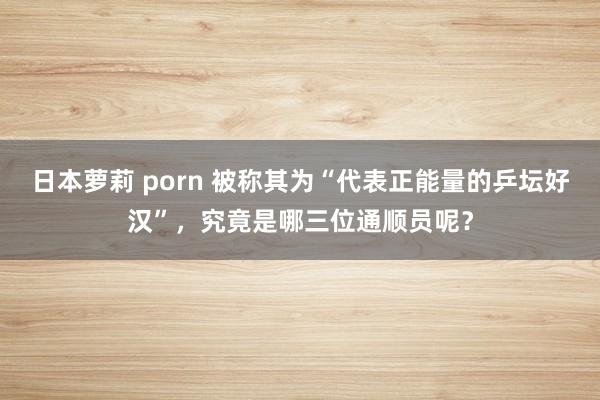 日本萝莉 porn 被称其为“代表正能量的乒坛好汉”，究竟是哪三位通顺员呢？
