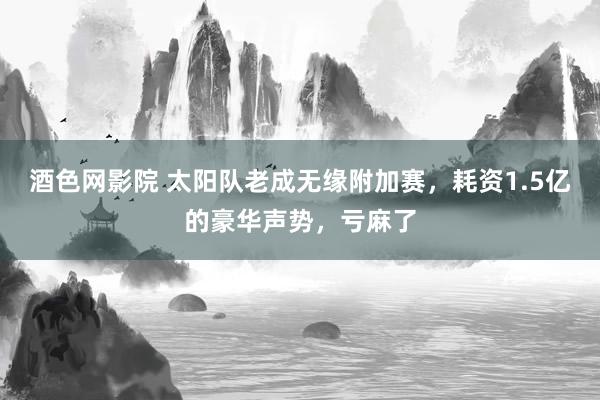 酒色网影院 太阳队老成无缘附加赛，耗资1.5亿的豪华声势，亏麻了