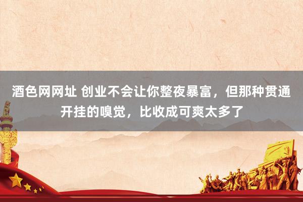 酒色网网址 创业不会让你整夜暴富，但那种贯通开挂的嗅觉，比收成可爽太多了