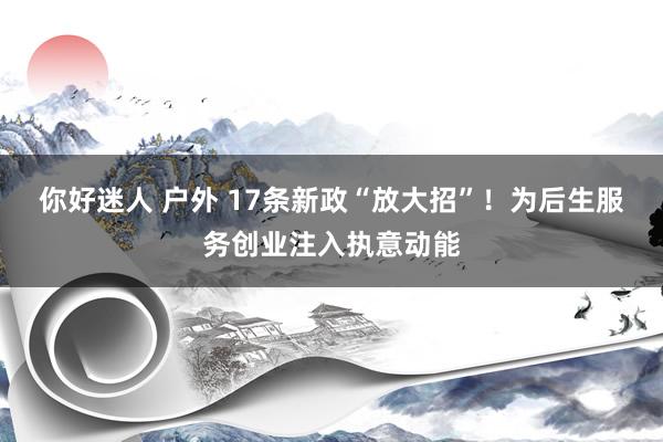 你好迷人 户外 17条新政“放大招”！为后生服务创业注入执意动能