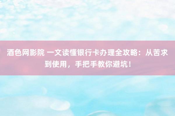 酒色网影院 一文读懂银行卡办理全攻略：从苦求到使用，手把手教你避坑！