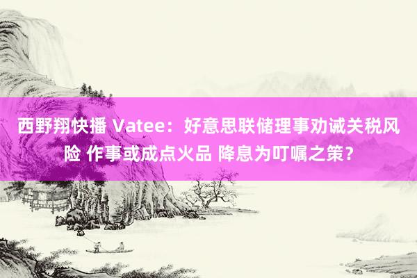 西野翔快播 Vatee：好意思联储理事劝诫关税风险 作事或成点火品 降息为叮嘱之策？
