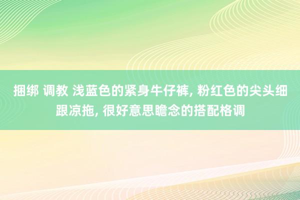 捆绑 调教 浅蓝色的紧身牛仔裤， 粉红色的尖头细跟凉拖， 很好意思瞻念的搭配格调