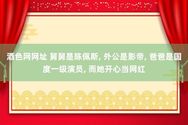 酒色网网址 舅舅是陈佩斯， 外公是影帝， 爸爸是国度一级演员， 而她开心当网红