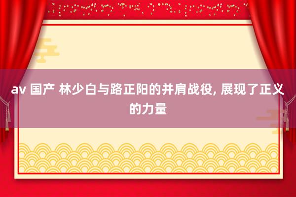 av 国产 林少白与路正阳的并肩战役， 展现了正义的力量