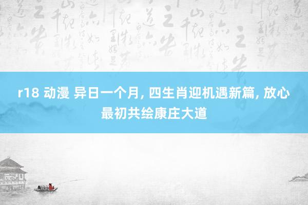 r18 动漫 异日一个月， 四生肖迎机遇新篇， 放心最初共绘康庄大道