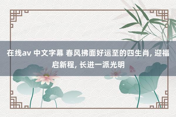 在线av 中文字幕 春风拂面好运至的四生肖， 迎福启新程， 长进一派光明