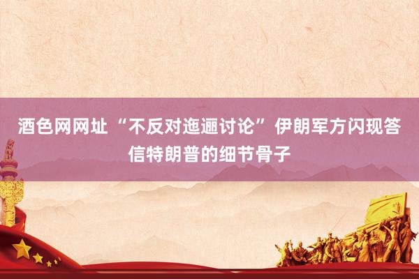 酒色网网址 “不反对迤逦讨论” 伊朗军方闪现答信特朗普的细节骨子