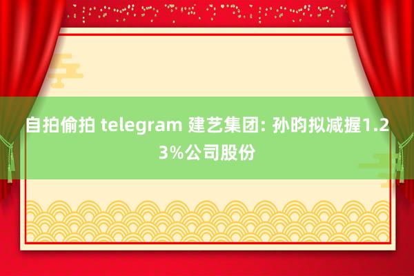 自拍偷拍 telegram 建艺集团: 孙昀拟减握1.23%公司股份
