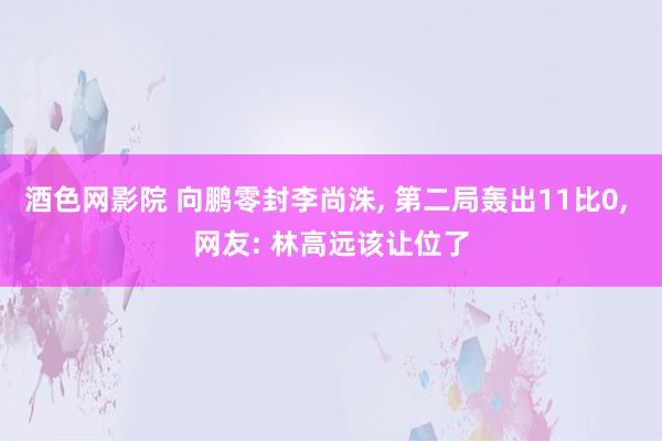 酒色网影院 向鹏零封李尚洙， 第二局轰出11比0， 网友: 林高远该让位了