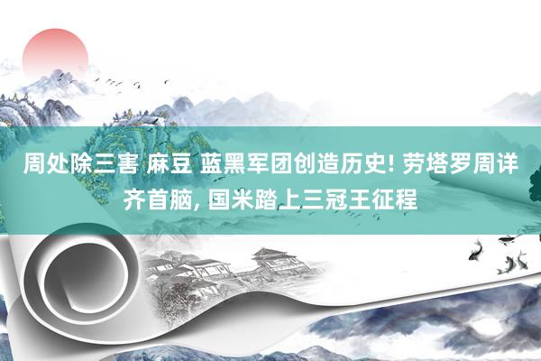周处除三害 麻豆 蓝黑军团创造历史! 劳塔罗周详齐首脑， 国米踏上三冠王征程