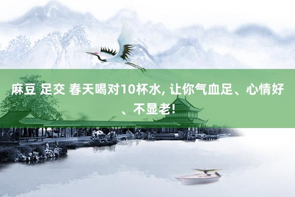麻豆 足交 春天喝对10杯水， 让你气血足、心情好、不显老!