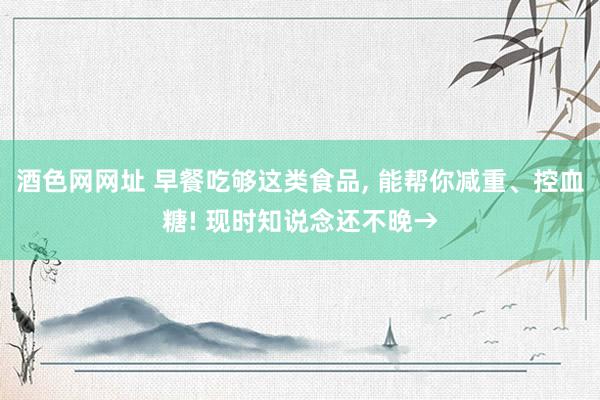 酒色网网址 早餐吃够这类食品， 能帮你减重、控血糖! 现时知说念还不晚→