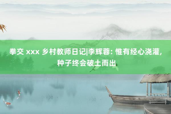 拳交 xxx 乡村教师日记|李辉蓉: 惟有经心浇灌， 种子终会破土而出