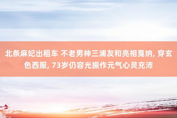 北条麻妃出租车 不老男神三浦友和亮相戛纳， 穿玄色西服， 73岁仍容光振作元气心灵充沛