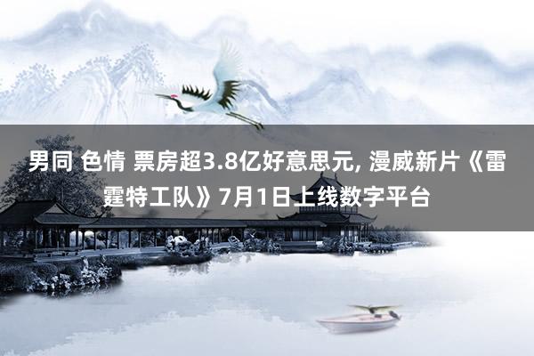 男同 色情 票房超3.8亿好意思元， 漫威新片《雷霆特工队》7月1日上线数字平台