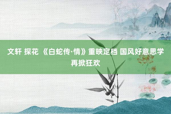 文轩 探花 《白蛇传·情》重映定档 国风好意思学再掀狂欢
