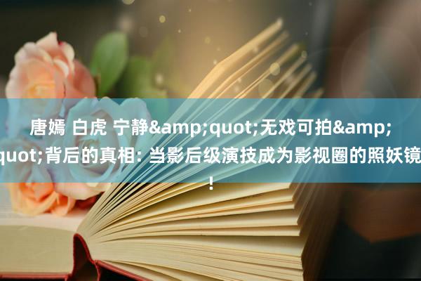 唐嫣 白虎 宁静&quot;无戏可拍&quot;背后的真相: 当影后级演技成为影视圈的照妖镜!