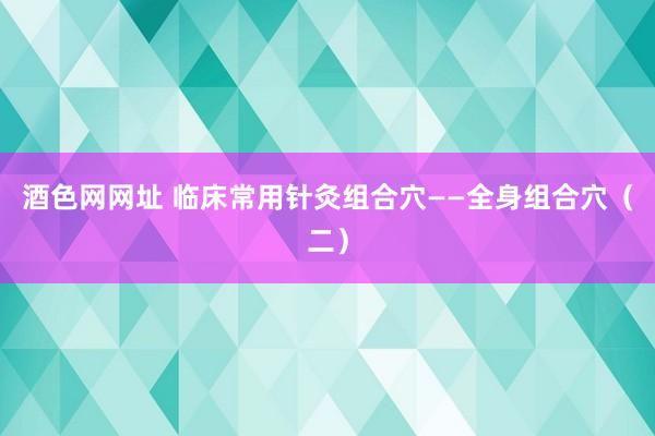 酒色网网址 临床常用针灸组合穴——全身组合穴（二）