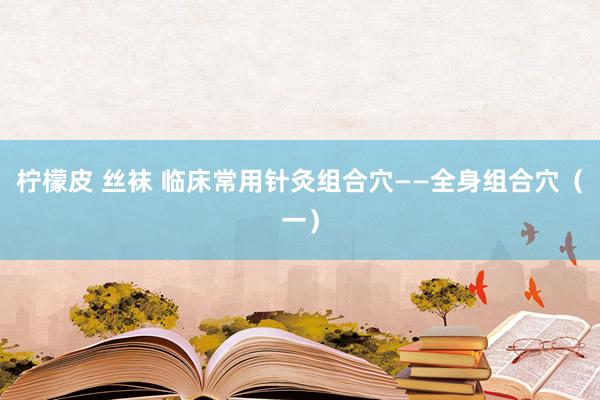 柠檬皮 丝袜 临床常用针灸组合穴——全身组合穴（一）