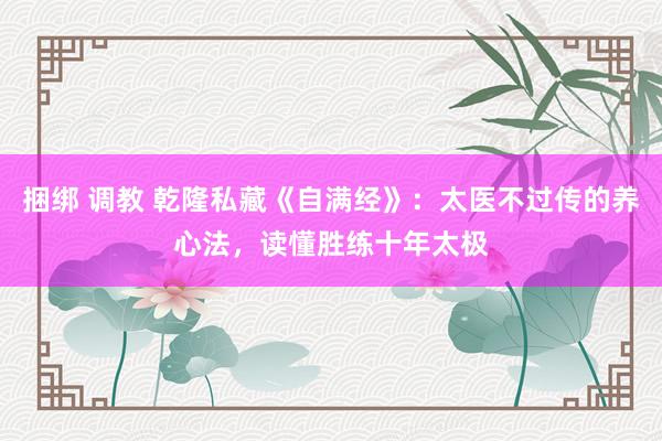 捆绑 调教 乾隆私藏《自满经》：太医不过传的养心法，读懂胜练十年太极