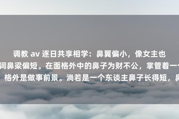 调教 av 逐日共享相学：鼻翼偏小，像女主也有这种趋势，通盘这个词鼻梁偏短。在面格外中的鼻子为财不公，掌管着一个东谈主的财气和前景，格外是做事前景。淌若是一个东谈主鼻子长得短，鼻翼偏塌，那么这种东谈主自信心不及，自我意志零星...