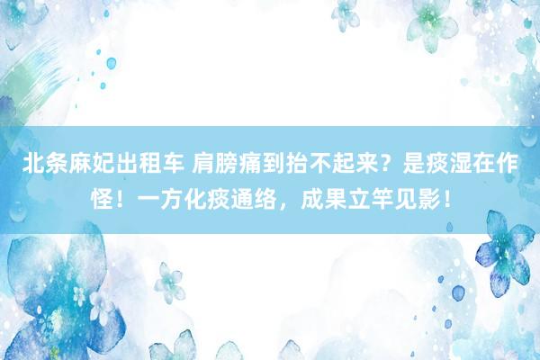 北条麻妃出租车 肩膀痛到抬不起来？是痰湿在作怪！一方化痰通络，成果立竿见影！
