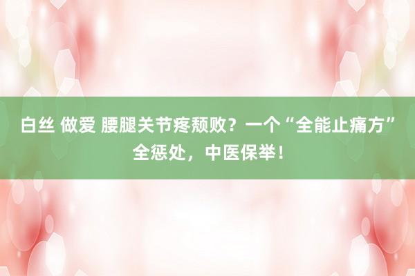 白丝 做爱 腰腿关节疼颓败？一个“全能止痛方”全惩处，中医保举！