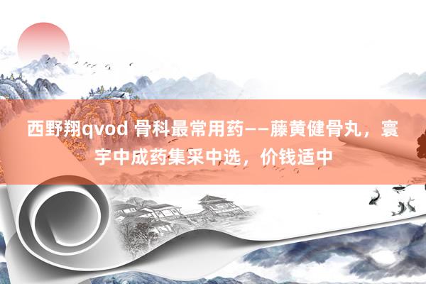 西野翔qvod 骨科最常用药——藤黄健骨丸，寰宇中成药集采中选，价钱适中